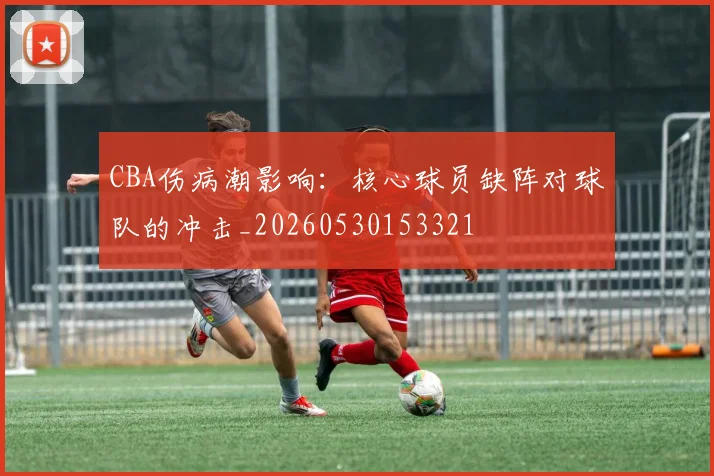 CBA伤病潮影响:核心球员缺阵对球队的冲击_20260530153321