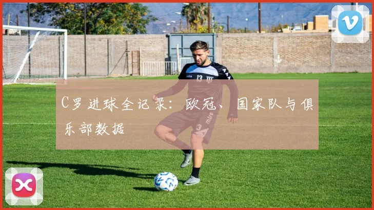 C罗进球全记录:欧冠、国家队与俱乐部数据