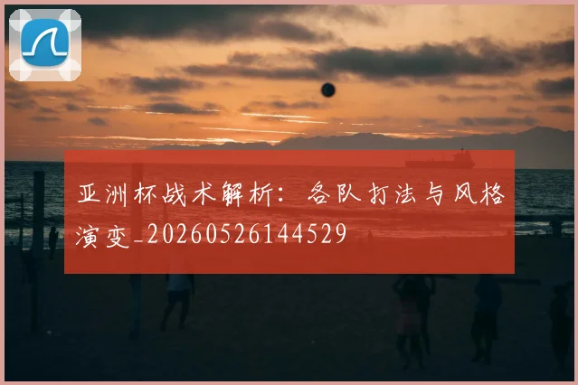 亚洲杯战术解析：各队打法与风格演变_20260526144529