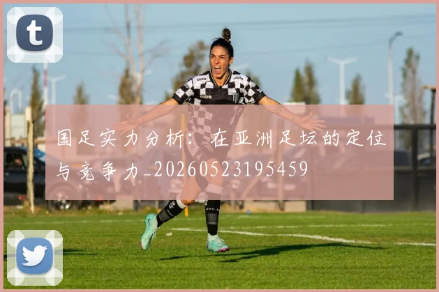 国足实力分析:在亚洲足坛的定位与竞争力_20260523195459