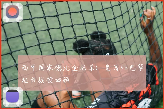西甲国家德比全记录:皇马vs巴萨经典战役回顾