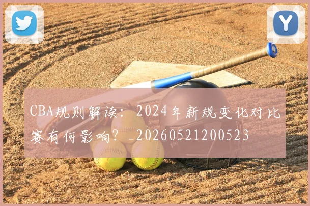 CBA规则解读：2024年新规变化对比赛有何影响？_20260521200523