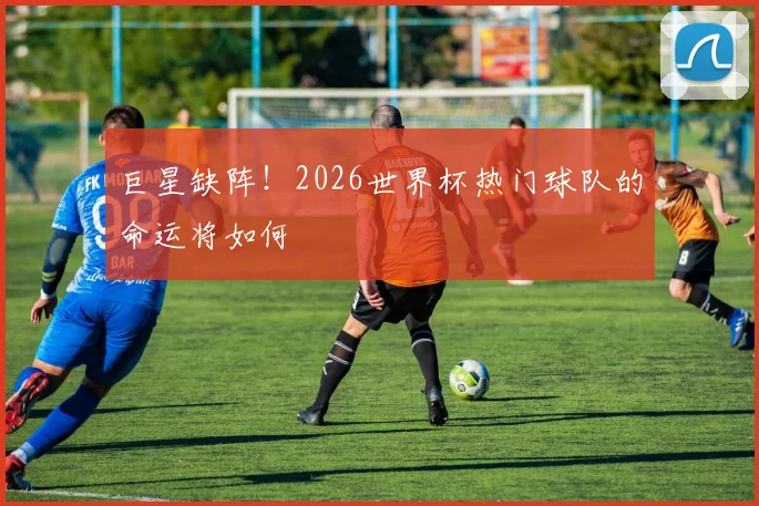 巨星缺阵！2026世界杯热门球队的命运将如何